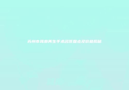 苏州市耳廓再生手术名医盘点及价格揭秘