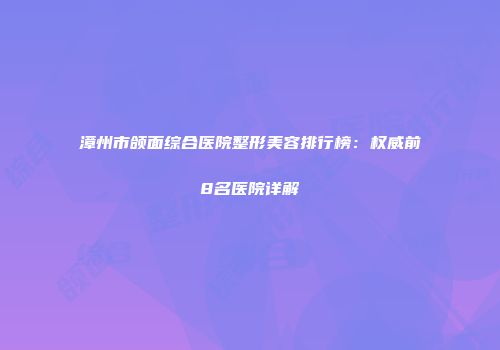 漳州市颌面综合医院整形美容排行榜：权威前8名医院详解
