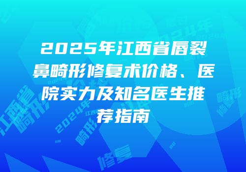 2025年江西省唇裂鼻畸形修复术价格、医院实力及知名医生推荐指南
