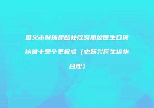 遵义市射玻尿酸祛除嘴角纹医生口碑榜前十哪个更权威（史跃兴医生价格合理）