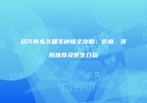 绍兴市永久睫毛种植全攻略：价格、医院推荐及医生介绍