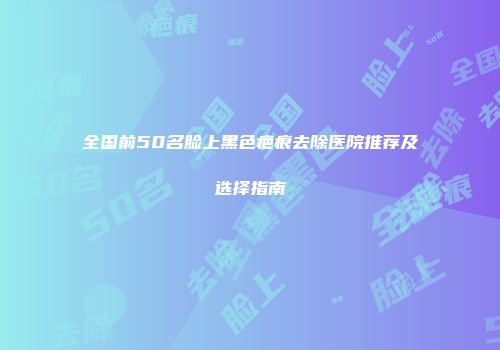 全国前50名脸上黑色疤痕去除医院推荐及选择指南