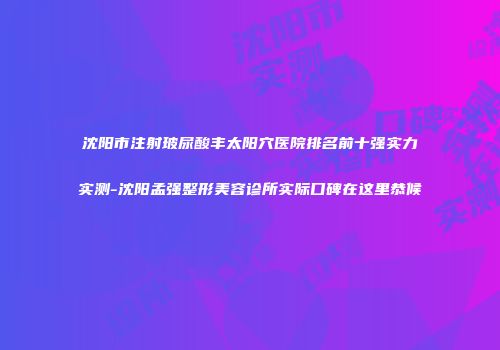 沈阳市注射玻尿酸丰太阳穴医院排名前十强实力实测-沈阳孟强整形美容诊所实际口碑在这里恭候