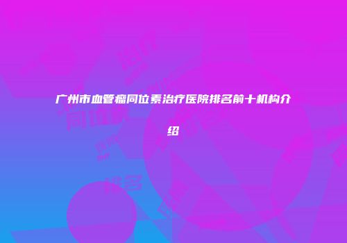 广州市血管瘤同位素治疗医院排名前十机构介绍