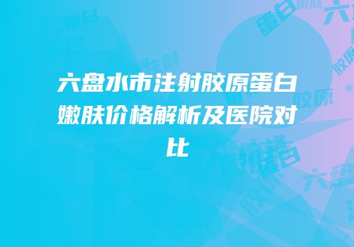 六盘水市注射胶原蛋白嫩肤价格解析及医院对比