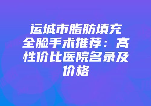 运城市脂肪填充全脸手术推荐：高性价比医院名录及价格