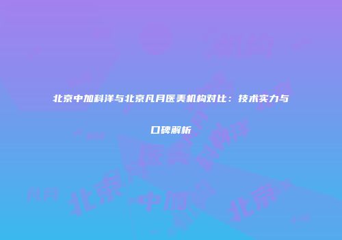北京中加科洋与北京凡月医美机构对比：技术实力与口碑解析