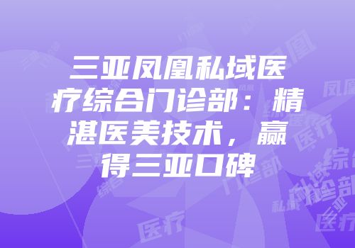 三亚凤凰私域医疗综合门诊部：精湛医美技术，赢得三亚口碑
