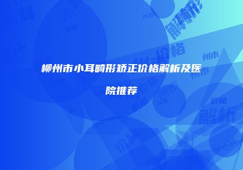 柳州市小耳畸形矫正价格解析及医院推荐
