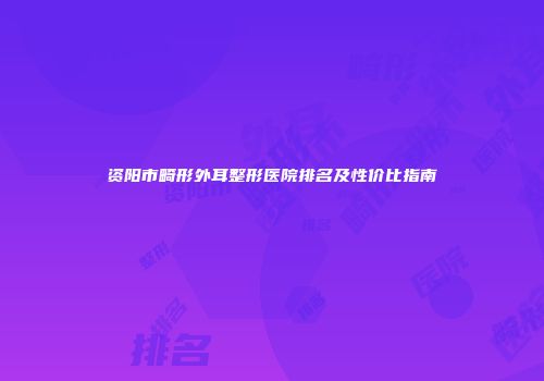 资阳市畸形外耳整形医院排名及性价比指南