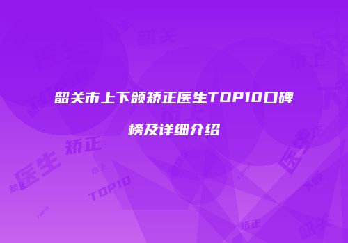 韶关市上下颌矫正医生TOP10口碑榜及详细介绍
