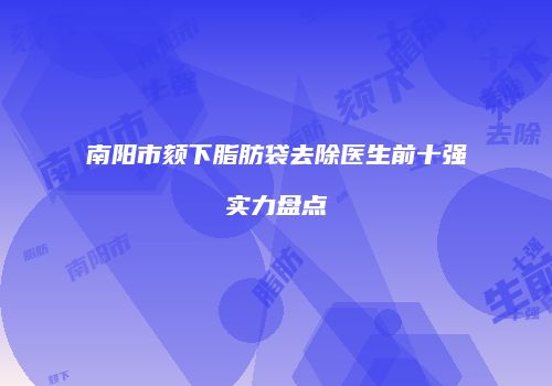 南阳市颏下脂肪袋去除医生前十强实力盘点