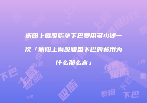 衡阳上臂吸脂垫下巴费用多少钱一次「衡阳上臂吸脂垫下巴的费用为什么那么高」