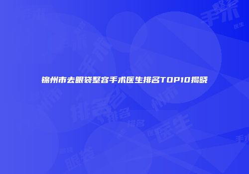 锦州市去眼袋整容手术医生排名TOP10揭晓