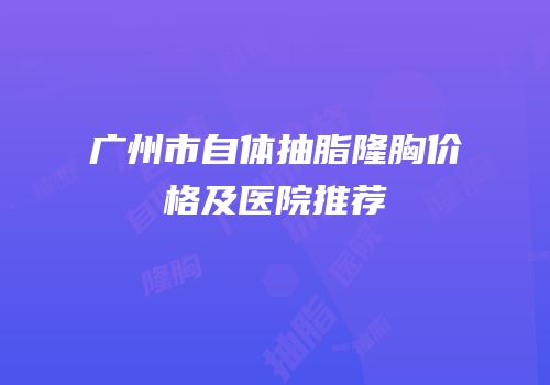 广州市自体抽脂隆胸价格及医院推荐