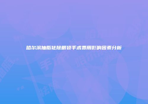 哈尔滨抽脂祛除眼袋手术费用影响因素分析