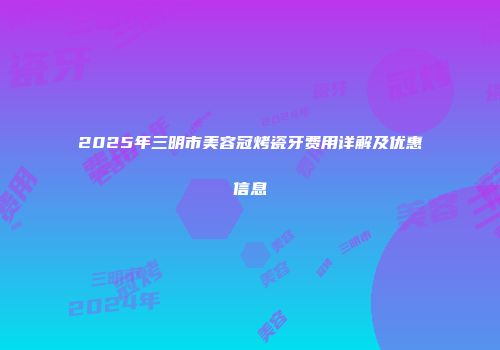 2025年三明市美容冠烤瓷牙费用详解及优惠信息
