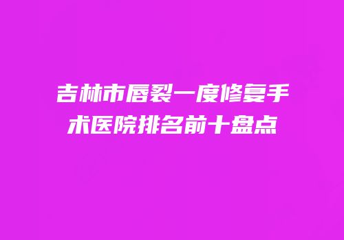 吉林市唇裂一度修复手术医院排名前十盘点