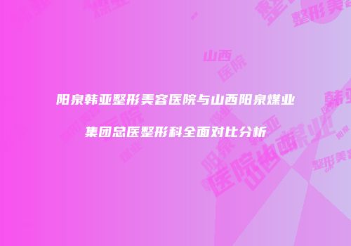 阳泉韩亚整形美容医院与山西阳泉煤业集团总医整形科全面对比分析