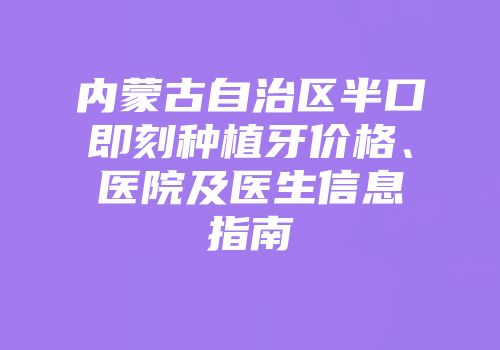 内蒙古自治区半口即刻种植牙价格、医院及医生信息指南