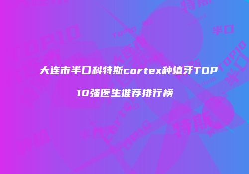 大连市半口科特斯cortex种植牙TOP10强医生推荐排行榜