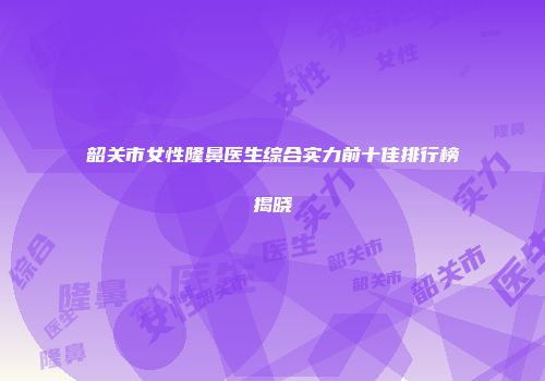 韶关市女性隆鼻医生综合实力前十佳排行榜揭晓