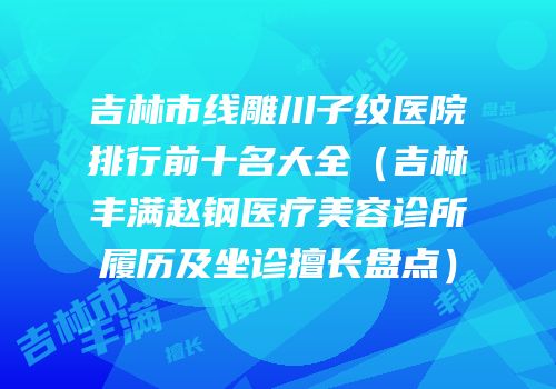 吉林市线雕川子纹医院排行前十名大全（吉林丰满赵钢医疗美容诊所履历及坐诊擅长盘点）