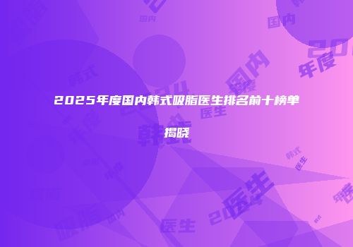 2025年度国内韩式吸脂医生排名前十榜单揭晓