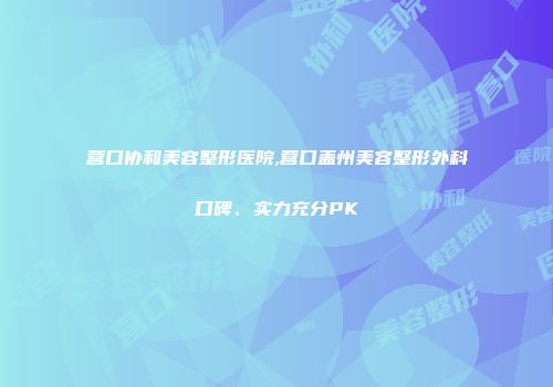 营口协和美容整形医院,营口盖州美容整形外科口碑、实力充分PK