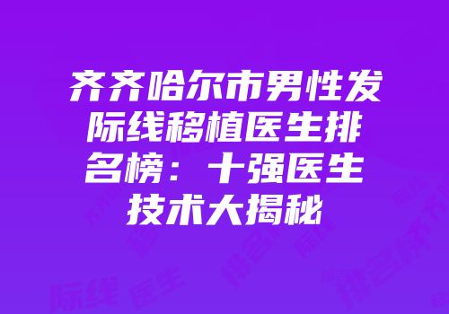 齐齐哈尔市男性发际线移植医生排名榜：十强医生技术大揭秘