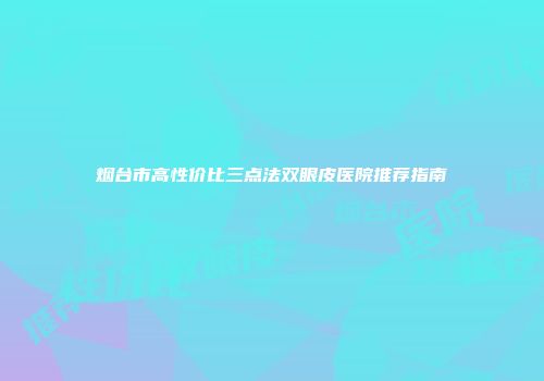 烟台市高性价比三点法双眼皮医院推荐指南