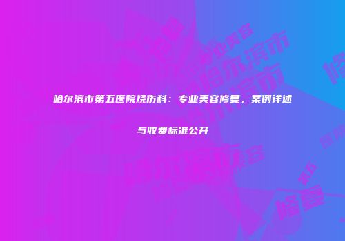 哈尔滨市第五医院烧伤科：专业美容修复，案例详述与收费标准公开