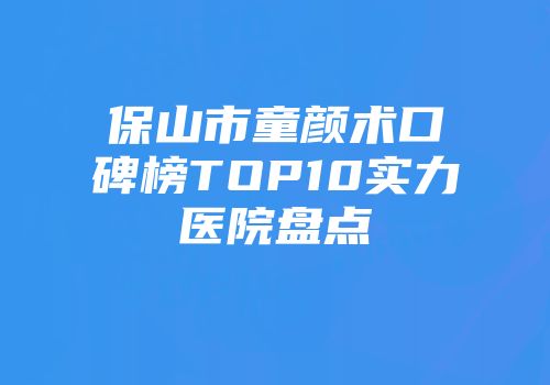 保山市童颜术口碑榜TOP10实力医院盘点