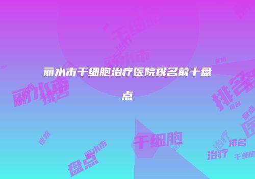 丽水市干细胞治疗医院排名前十盘点