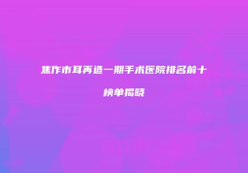 焦作市耳再造一期手术医院排名前十榜单揭晓