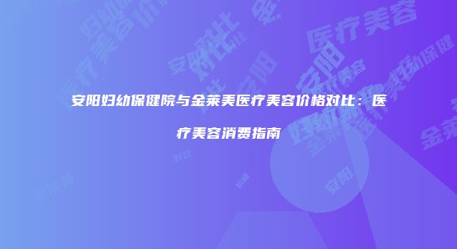 安阳妇幼保健院与金莱美医疗美容价格对比：医疗美容消费指南
