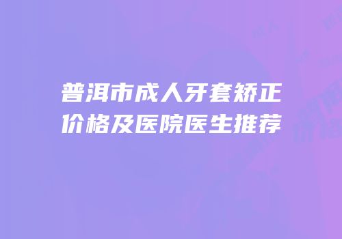 普洱市成人牙套矫正价格及医院医生推荐