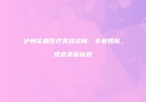 泸州花都医疗美容诊所：专业团队，塑造美丽新颜