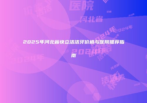 2025年河北省快立洁洁牙价格与医院推荐指南