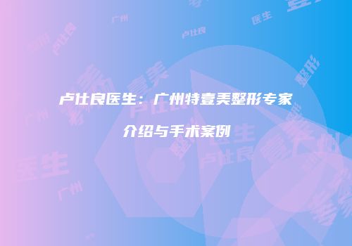 卢仕良医生：广州特壹美整形专家介绍与手术案例