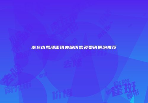 南充市脸部雀斑去除价格及整形医院推荐