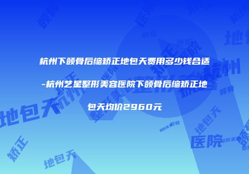 杭州下颌骨后缩矫正地包天费用多少钱合适-杭州艺星整形美容医院下颌骨后缩矫正地包天均价2960元