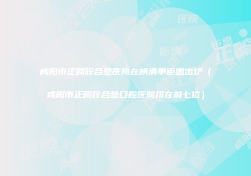 咸阳市正畸咬合垫医院在榜清单钜惠出炉（咸阳市正畸咬合垫口腔医院排在前七位）