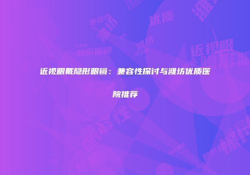 近视眼戴隐形眼镜：兼容性探讨与潍坊优质医院推荐