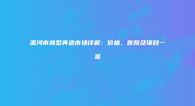 漯河市鼻型再造市场详解：价格、医院及项目一览