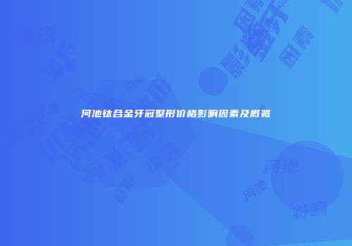 河池钛合金牙冠整形价格影响因素及概览
