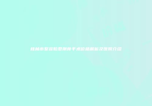 桂林市整容脸型削骨手术价格解析及医院介绍