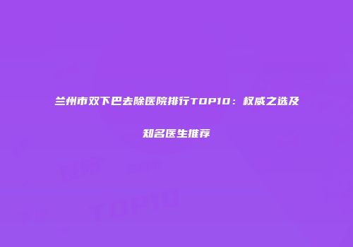 兰州市双下巴去除医院排行TOP10：权威之选及知名医生推荐