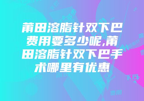 莆田溶脂针双下巴费用要多少呢,莆田溶脂针双下巴手术哪里有优惠