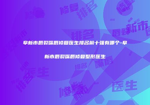 阜新市唇裂嘴唇修复医生排名前十强有哪个-阜新市唇裂嘴唇修复整形医生